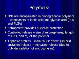 Polymers 9 ONs are encapsulated in biodegradable polymers – copolymers of lactic acid and glycolic acid (PLA and PLGA) Entrapment provides nuclease protection Controlled release – size of microspheres, length of ONs, and M w  of the polymer Triphasic profiles – initial ‘burst effect’ (48 hrs) – sustained release – increased release (due to bulk degradation of microspheres) 