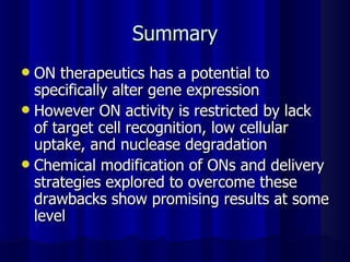 Summary ON therapeutics has a potential to specifically alter gene expression However ON activity is restricted by lack of target cell recognition, low cellular uptake, and nuclease degradation Chemical modification of ONs and delivery strategies explored to overcome these drawbacks show promising results at some level 