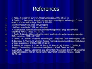 References J. Rossi. A society of our own. Oligonucleotides. 2005; 15:71-71 S. Buchini, C. Leumann. Recent improvements in antigene technology. Current opinion in chemical biology. 2003; 7:717-726 Isis Pharmaceuticals 2003 annual report Isis Pharmaceuticals 2004 annual report Y. Rojanasakul. Antisense oligonucleotide therapeutics: drug delivery and targeting. ADDR. 1996; 18:115-131 J. Dagle, D Weeks. Oligonucleotide-based strategies to reduce gene expression. Differentiation. 2001; 69:75-82 E. Devor. ID Tutorial: Antisense Technologies. Integrated DNA technologies. 2005 R. Guntaka, B. Varma, K. Webber. Triplex forming oligonucleotides as modulators of gene expression. IJBCB. 2003; 35:22-31 S. Akhtar, M. Hughes, A. Khan, M. Bibby, M. Hussain, Q. Nawaz, J Double, P. Sayyed. The delivery of antisense therapeutics. ADDR. 2000; 44:3-21 O. Zelphati, F. Szoka. Liposomes as a carrier for intracellular delivery of antisense oligonucleotides: a real or magic bullet? Journal of controlled release. 1996; 41:99-119 
