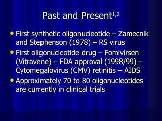 Past and Present 1,2 First synthetic oligonucleotide – Zamecnik and Stephenson (1978) – RS virus First oligonucleotide drug – Fomivirsen (Vitravene) – FDA approval (1998/99) – Cytomegalovirus (CMV) retinitis – AIDS Approximately 70 to 80 oligonucleotides are currently in clinical trials 