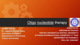 Oligo nucleotide therapy
SUBMITED BY
NIRUPAM PATTANAYAK
TRIPURA UNIVERSITY(A CENTRAL UNIVERSITY)
M.PHARM (PHARMACEUTICAL CHEMISTRY) 1ST YEAR
DEPARTMENT OF PHARMACY
ROLL.NO- 230624007
SUBMITED TO
Dr. Jagdish Kumar Sahu
Associate professor
Department of Pharmacy
Tripura University
1
 
