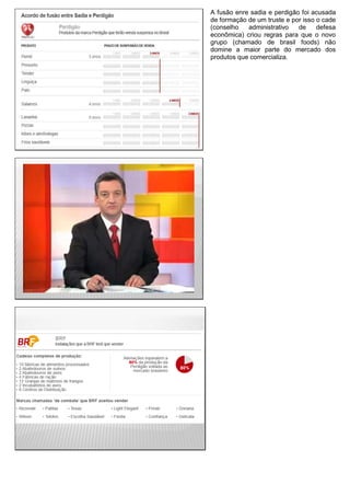 A fusão enre sadia e perdigão foi acusada
de formação de um truste e por isso o cade
(conselho administrativo de defesa
econômica) criou regras para que o novo
grupo (chamado de brasil foods) não
domine a maior parte do mercado dos
produtos que comercializa.
 