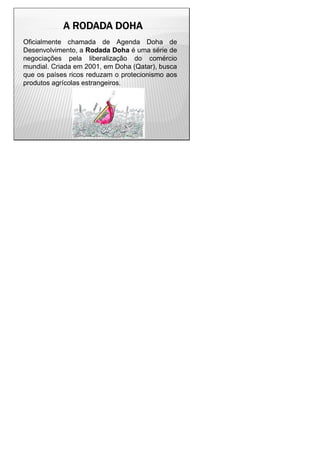 A RODADA DOHAA RODADA DOHAA RODADA DOHAA RODADA DOHA
Oficialmente chamada de Agenda Doha de
Desenvolvimento, a Rodada Doha é uma série de
negociações pela liberalização do comércio
mundial. Criada em 2001, em Doha (Qatar), busca
que os países ricos reduzam o protecionismo aos
produtos agrícolas estrangeiros.
 