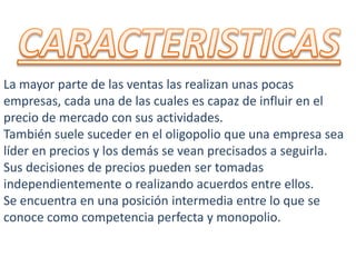 La mayor parte de las ventas las realizan unas pocas
empresas, cada una de las cuales es capaz de influir en el
precio de mercado con sus actividades.
También suele suceder en el oligopolio que una empresa sea
líder en precios y los demás se vean precisados a seguirla.
Sus decisiones de precios pueden ser tomadas
independientemente o realizando acuerdos entre ellos.
Se encuentra en una posición intermedia entre lo que se
conoce como competencia perfecta y monopolio.
