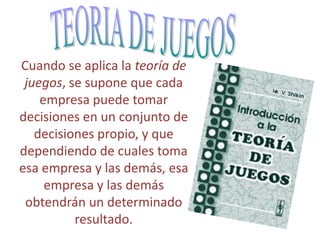 Cuando se aplica la teoría de
juegos, se supone que cada
empresa puede tomar
decisiones en un conjunto de
decisiones propio, y que
dependiendo de cuales toma
esa empresa y las demás, esa
empresa y las demás
obtendrán un determinado
resultado.