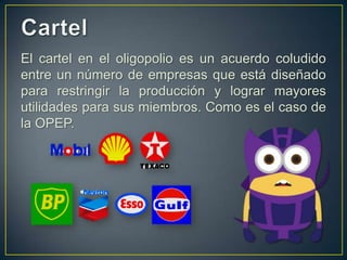 El cartel en el oligopolio es un acuerdo coludido
entre un número de empresas que está diseñado
para restringir la producción y lograr mayores
utilidades para sus miembros. Como es el caso de
la OPEP.

 