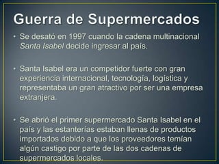 • Se desató en 1997 cuando la cadena multinacional
Santa Isabel decide ingresar al país.
• Santa Isabel era un competidor fuerte con gran
experiencia internacional, tecnología, logística y
representaba un gran atractivo por ser una empresa
extranjera.
• Se abrió el primer supermercado Santa Isabel en el
país y las estanterías estaban llenas de productos
importados debido a que los proveedores temían
algún castigo por parte de las dos cadenas de
supermercados locales.

 