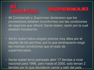 • Mi Comisariato y Supermaxi declararon que los
proveedores estaban inconformes con las condiciones
de negocios que ofreció Santa Isabel, razón por la cual
estaban fracasando.
• Santa Isabel había exigido precios muy altos por el
alquiler de las perchas, por lo que amenazaron exigir
las mismas condiciones que al resto de
supermercados.
• Santa Isabel tenía planeado abrir 17 tiendas a nivel
nacional para 1998, pero hasta el 2000, solo tenían 2
tiendas por lo que decidieron cerrar y salir del país.

 
