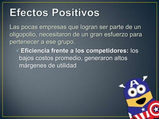 Las pocas empresas que logran ser parte de un
oligopolio, necesitaron de un gran esfuerzo para
pertenecer a ese grupo.
Eficiencia frente a los competidores: los
bajos costos promedio, generaron altos
márgenes de utilidad

 