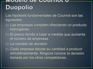 Las hipótesis fundamentales de Cournot son las
siguientes:
a) Las empresas compiten ofreciendo un producto
homogéneo
b) El precio tiende a bajar a medida que aumenta
el número de empresas
c) La variable de decisión
d) Cada empresa decide su cantidad a producir
simultáneamente. Ninguna conoce la decisión
tomada por los otros competidores.

 