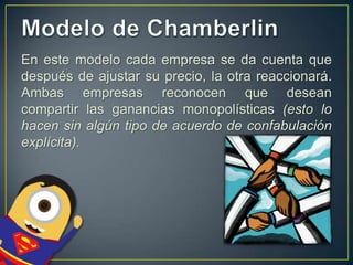 En este modelo cada empresa se da cuenta que
después de ajustar su precio, la otra reaccionará.
Ambas empresas reconocen que desean
compartir las ganancias monopolísticas (esto lo
hacen sin algún tipo de acuerdo de confabulación
explícita).

 