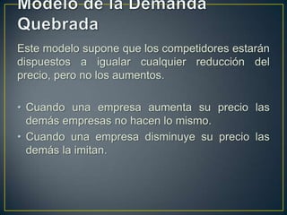 Este modelo supone que los competidores estarán
dispuestos a igualar cualquier reducción del
precio, pero no los aumentos.
• Cuando una empresa aumenta su precio las
demás empresas no hacen lo mismo.
• Cuando una empresa disminuye su precio las
demás la imitan.

 