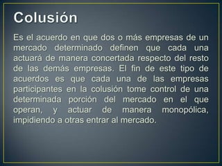 Es el acuerdo en que dos o más empresas de un
mercado determinado definen que cada una
actuará de manera concertada respecto del resto
de las demás empresas. El fin de este tipo de
acuerdos es que cada una de las empresas
participantes en la colusión tome control de una
determinada porción del mercado en el que
operan, y actuar de manera monopólica,
impidiendo a otras entrar al mercado.

 