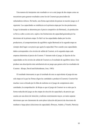 22
Una manera de interpretar este resultado es ver a este juego de dos etapas como un
mecanismo para generar resultados como los de Cournot que prescinden de
subastadores míticos. De hecho, una forma equivalente de pensar en nuestro juego es el
siguiente: Las capacidades se establecen en la primera etapa por los dos productores.
Luego la demanda se determina por el precio competitivo de Bertrand, y la producción
se lleva a cabo a coste cero, sujeto a las limitaciones de capacidad generada por las
decisiones de la primera etapa. Es fácil ver las capacidades dadas por los dos
productores, el comportamiento de equilibrio según Bertrand en la segunda etapa no
siempre dará lugar a un precio que agota la capacidad. Pero cuando esas capacidades
dados corresponden a los niveles de salida de Cournot, en la segunda etapa cada
empresa determina el precio de Cournot. Y durante todo el juego, la fijación de las
capacidades en los niveles de salida de Cournot es el resultado de equilibrio único. Esto
produce una descripción más satisfactoria de un juego que genera solo los resultados de
Cournot. (Kreps, David and Scheinkman, Jose, 1983)
El resultado interesante es que el resultado de este es equivalente al juego de una
sola etapa en la que las firmas eligen las cantidades a producir (Cournot). Cournot fue
muchas veces criticado por la falta de realismo en el juego de competencia entre
cantidades; la comprobación de Kreps es que el juego de Cournot no es más que la
forma reducida del juego en dos etapas de elección de capacidad y de precios que
cuenta con una dosis de intuición y realismo notoriamente mayor, en tanto separan
decisiones que son claramente de corto plazo (elección del precio) de elecciones de
mediano o largo plazo (elecciones de capacidad). (Pereyra, Andrés y Triunfo, Patricia)
 