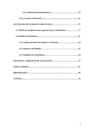 3
2.2.1.3 Diferenciación del producto……………………………………...15
2.2.2 ¿Cournot o Bertrand?..............................................................................16
SECCION III: RIVALIDAD EN DOS ETAPAS…………………………………...17
3.1 Modelo de rivalidad en dos etapas de kreps y Scheinkman…………………17
3.2 Modelo de Stackelberg………………………………………………………...22
3.2.1 Análisis del Inicio del Juego en el Mercado……………………………23
3.2.2 Supuestos del Modelo…………………………………………………...23
3.2.3 Equilibrio de Stackelberg……………………………………………….24
SECCION IV: EJERCICIO DE APLICACIÓN……………………………………27
CONCLUSIONES…………………………………………………………………….33
BIBLIOGRAFÍA……………………………………………………………………...34
ANEXOS……………………………………………………………………………….36
 