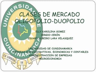 CLASES DE MERCADO
 OLIGOPOLIO-DUOPOLIO
              ELLY KAROLINA GOMEZ
                  SERGIO CERÓN
         EDUARD ALBEIRO LARA VELASQUEZ



          UNIVERSIDAD DE CUNDINAMARCA
CIENCIAS ADMINISTRATIVAS, ECONOMICAS Y CONTABLES
           ADMINISTRACCION DE EMPRESAS
                 MICROECONOMIA
 