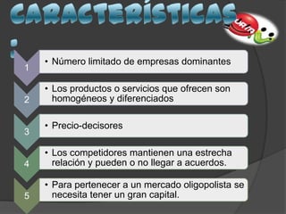 1
• Número limitado de empresas dominantes
2
• Los productos o servicios que ofrecen son
homogéneos y diferenciados
3
• Precio-decisores
4
• Los competidores mantienen una estrecha
relación y pueden o no llegar a acuerdos.
5
• Para pertenecer a un mercado oligopolista se
necesita tener un gran capital.
 