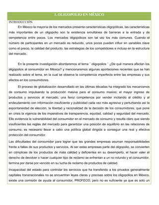 1. OLIGOPOLIO EN MÉXICO
INTRODUCCIÓN
En México la mayoría de los mercados presenta características oligopólicas, las características
más importantes de un oligopolio son la existencia simultánea de barreras a la entrada y de
competencia entre pocos. Los mercados oligopólicos son tal vez los más comunes. Cuando el
número de participantes en un mercado es reducido, unos pocos pueden influir en variables clave
como el precio, la calidad del producto, las estrategias de los competidores e incluso en la estructura
del mercado.
En la presente investigación abordaremos el tema ¨ oligopolios ¨ ¿De qué manera afectan los
oligopolios al consumidor en México? y mencionaremos algunas aportaciones recientes que se han
realizado sobre el tema, en la cual se observa la competencia imperfecta entre las empresas y sus
efectos en los consumidores.
El proceso de globalización desarrollado en las últimas décadas ha integrado los mecanismos
de consumo impulsando la producción masiva para el consumo masivo, el mayor ingreso de
productos y servicios al mercado, una feroz competencia por vender incitando al crédito y al
endeudamiento con información insuficiente y publicidad cada vez más agresiva y perturbando así la
espontaneidad de elección, la libertad y racionalidad de la decisión de los consumidores, que pone
en crisis la vigencia de los imperativos de transparencia, equidad, calidad y seguridad del mercado.
Ello evidencia la vulnerabilidad del consumidor en el mercado de consumo y resulta claro que siendo
insuficientes las reglas del mercado para garantizar una posición de equilibrio en las relaciones de
consumo, es necesario llevar a cabo una política global dirigida a conseguir una real y efectiva
protección del consumidor.
Las dificultades del consumidor para lograr que las grandes empresas asuman responsabilidades
frente a fallas de sus productos y servicios. Al ser estas empresas parte del oligopolio, se convierten
en cómplices de los productos de mala calidad y deficientes en su desempeño, el hacer valer el
derecho de devolver o hacer cualquier tipo de reclamo se enfrentan a un no rotundo y el consumidor,
termina por darse por vencido en su lucha de reclamo de productos de calidad.
Incapacidad del estado para controlar los servicios que ha transferido a los privados generalmente
capitales transnacionales no se encuentran leyes claras y precisas sobre los oligopolios en México,
existe una comisión de ayuda al consumidor, PROFECO, pero no es suficiente ya que es solo un
 