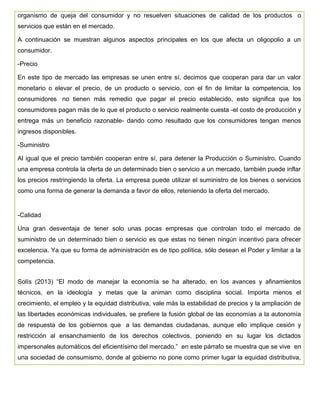 organismo de queja del consumidor y no resuelven situaciones de calidad de los productos o
servicios que están en el mercado.
A continuación se muestran algunos aspectos principales en los que afecta un oligopolio a un
consumidor.
-Precio
En este tipo de mercado las empresas se unen entre sí, decimos que cooperan para dar un valor
monetario o elevar el precio, de un producto o servicio, con el fin de limitar la competencia, los
consumidores no tienen más remedio que pagar el precio establecido, esto significa que los
consumidores pagan más de lo que el producto o servicio realmente cuesta -el costo de producción y
entrega más un beneficio razonable- dando como resultado que los consumidores tengan menos
ingresos disponibles.
-Suministro
Al igual que el precio también cooperan entre sí, para detener la Producción o Suministro. Cuando
una empresa controla la oferta de un determinado bien o servicio a un mercado, también puede inflar
los precios restringiendo la oferta. La empresa puede utilizar el suministro de los bienes o servicios
como una forma de generar la demanda a favor de ellos, reteniendo la oferta del mercado.
-Calidad
Una gran desventaja de tener solo unas pocas empresas que controlan todo el mercado de
suministro de un determinado bien o servicio es que estas no tienen ningún incentivo para ofrecer
excelencia. Ya que su forma de administración es de tipo política, sólo desean el Poder y limitar a la
competencia.
Solís (2013) “El modo de manejar la economía se ha alterado, en los avances y afinamientos
técnicos, en la ideología y metas que la animan como disciplina social. Importa menos el
crecimiento, el empleo y la equidad distributiva, vale más la estabilidad de precios y la ampliación de
las libertades económicas individuales, se prefiere la fusión global de las economías a la autonomía
de respuesta de los gobiernos que a las demandas ciudadanas, aunque ello implique cesión y
restricción al ensanchamiento de los derechos colectivos, poniendo en su lugar los dictados
impersonales automáticos del eficientísimo del mercado.” en este párrafo se muestra que se vive en
una sociedad de consumismo, donde al gobierno no pone como primer lugar la equidad distributiva,
 