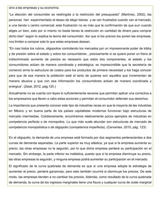 sino a las empresas y su economía.
“La elección del consumidor es restringida a la restricción del presupuesto” (Martínez, 2002), las
personas han experimentado el deseo de elegir bienes y se ven frustrados cuando van al mercado,
a una tienda o centro comercial; esta frustración no es más que la confirmación de que aun cuando
eliges un bien, esto por sí mismo no basta tienes la restricción en cantidad de dinero para comprar
dicho bien” según lo explica la teoría del consumidor. Así que si los precios los ponen las empresas,
nos limitan a comprar solo lo que estas empresas desean.
“En casi todos los rubros, oligopolios controlando los mercados por un impresionante poder de lobby
y de presión sobre el estado y sobre los consumidores , precisamente si se quiere poner un freno al
indiscriminado aumento de precios es necesario que estos dos componentes, el estado y los
consumidores actúen de manera coordinada y estratégica; es imprescindible que la secretaría de
comercio arme la estructura de costos para los productos de primera necesidad y los haga conocer
para que de esa manera la población esté al tanto de quienes son aquellos que incrementan de
manera abusiva y que con esa información los consumidores actúen de manera coordinada y
enérgica”. (Zaiat, 2012, pág.125 )
Actualmente no se cuenta con leyes lo suficientemente severas que permitan aplicar una correctiva a
los empresarios que lleven a cabo estas acciones y permitan al consumidor defender sus derechos.
La importancia que presenta conocer este tipo de industrias recae en que la mayoría de las industrias
en México y en buena parte de los países capitalistas modernos funcionan bajo estructuras de
mercado intermedias. Cotidianamente, encontramos relativamente pocos ejemplos de industrias en
competencia perfecta o de monopolios. Lo que más suele abundar son estructuras de mercado de
competencia monopolística o de oligopolio (competencia imperfecta). (Cervantes, 2010, pág. 123)
En el oligopolio, la demanda de una empresa está formada por dos segmentos pertenecientes a dos
curvas de demanda separadas. La parte superior es muy elástica, ya que si la empresa aumenta su
precio, las otras empresas no la seguirán, por lo que dicha empresa perderá su participación en el
mercado. Sin embargo, la parte inferior es inelástica, puesto que si la empresa disminuye su precio,
las otras empresas la seguirán, y ninguna empresa podrá aumentar su participación en el mercado.
El significado de la curva quebrada de demanda es que si una empresa adopta la estrategia de
aumentar el precio, perderá ganancias, pero esto también ocurrirá si disminuye los precios. De este
modo, las empresas tienden a no cambiar los precios. Además, como resultado de la curva quebrada
de demanda, la curva de los ingresos marginales tiene una fisura y cualquier curva de coste marginal
 