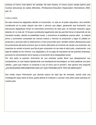 conduce al mismo nivel óptimo de cantidad. De esta manera, el mismo precio resulta óptimo para
muchas estructuras de costes diferentes. (Professional Education Organization International, 2004,
párr. 5)
CONCLUSIÓN
De esta manera los oligopolios afectan al consumidor, no solo en el poder adquisitivo, sino también
moralmente al no poder adquirir ese bien o servicio que eligen, generando esa frustración. Las
estructuras oligopólicas frenan el crecimiento económico de este país, el mercado mexicano sigue
estando en no más de 10 Grupos constituidos legalmente esto les permite frenar el desarrollo de los
mercados locales, afectan la estabilidad social y económica al establecer precios altos , la materia
prima y suministros comprados de manera masiva y merman la producción y bajan la calidad en
productos y servicios esto lo observamos a nivel consumidor pero, también existen afectaciones para
los productores del sector primario que no tienen alternativa al momento de vender sus productos, las
cosechas se venden al precio que fija el gran comprador sin ser este el valor justo, ocasionando una
baja de calidad en los mismos. Los oligopolios y el no pago de impuestos de las grandes empresas,
provocan la concentración de la riqueza y el aumento de la desigualdad social.
Por otra parte la posición dominante de una empresa puede llevar que desaparezcan sus
competidores, lo cual implica rápidamente una obsolescencia tecnológica, en otras palabras una peor
calidad, ¿para qué mejorar un producto si soy el único que lo provee?, esto genera otra pregunta
¿ES NECESARIO IMPLEMENTAR UNA LEY QUE PROHIBA ESTE TIPO DE MERCADO?
Aún existe mayor información que abunda acerca de este tipo de mercado, siendo esta una
investigación base sobre el tema queda abierta la invitación a conocer más sobre estas prácticas en
nuestro país.
 