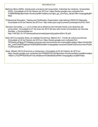 REFERENCIAS
Martínez Mora (2002), Introducción a la teoría del consumidor, Colombia Sur América Universidad
ICESI, Consultado el 22 de Febrero de 2015 en: https://books.google.com.mx/books?id=-
YoXBWRtHlgC&printsec=frontcover&hl=es&source=gbs_ge_summary_r&cad=0#v=onepage&q&f=
false
Professional Education, Testing and Certification Organization International (2004) El Oligopolio.
Consultado el 20 de Febrero de 2015 en: http://www.peoi.org/Courses/Coursessp/mic/mic7.html
Serratos Cervantes, J. J. (s.f) Límites de la eficiencia del mercado frente a los derechos del
consumidor. Consultado el 27 de enero de 2015 del sitio web Centro Universitario de Ciencias
Sociales y Humanidades en:
http://148.202.18.157/sitios/publicacionesite/pperiod/jurjal/ano20no1/6.pdf
Solís (2013) Leopoldo Solís y la realidad Económica, México D.F., Fondo de cultura económica.
Consultado el 22 de Febrero de 2015 en: https://books.google.com.mx/books?id=-
7PhDaIGcnIC&pg=PT304&dq=compras+de+consumismo+en+mexico&hl=es&sa=X&ei=GmfqVOK
xKc_woAT2h4DYDg&ved=0CB0Q6AEwAA#v=onepage&q=compras%20de%20consumismo%20e
n%20mexico&f=fa
Zaiat, Alfredo (2012) Economía a contramano, Consultado el 22 de Febrero de 2015 en:
https://books.google.com.mx/books?id=FfVBW5TOFU4C&printsec=frontcover&dq=zaiat&hl=es&sa
=X&ei=L3TqVPP4GIOWyATrxILwAQ&ved=0CBwQ6wEwAA#v=onepage&q=zaiat&f=false
 