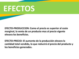 EFECTO-PRODUCCION: Como el precio es superior al coste
marginal, la venta de un producto mas al precio vigente
elevara los beneficios.
EFECTO-PRECIO: El aumento de la producción elevara la
cantidad total vendida, lo que reducirá el precio del producto y
los beneficios generados.
EFECTOS
 