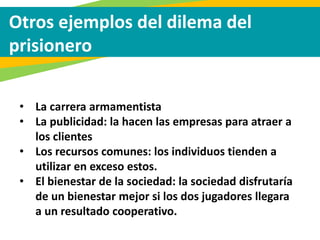 Otros ejemplos del dilema del
prisionero
• La carrera armamentista
• La publicidad: la hacen las empresas para atraer a
los clientes
• Los recursos comunes: los individuos tienden a
utilizar en exceso estos.
• El bienestar de la sociedad: la sociedad disfrutaría
de un bienestar mejor si los dos jugadores llegara
a un resultado cooperativo.
 