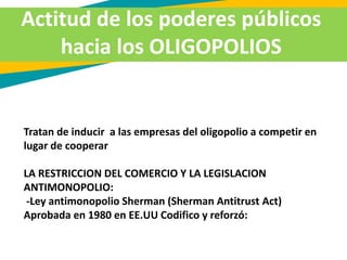 Actitud de los poderes públicos
hacia los OLIGOPOLIOS
Tratan de inducir a las empresas del oligopolio a competir en
lugar de cooperar
LA RESTRICCION DEL COMERCIO Y LA LEGISLACION
ANTIMONOPOLIO:
-Ley antimonopolio Sherman (Sherman Antitrust Act)
Aprobada en 1980 en EE.UU Codifico y reforzó:
 