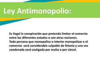 Ley Antimonopolio:
Es ilegal la conspiración que pretenda limitar el comercio
entre los diferentes estados o con otras naciones.
Toda persona que monopolice o intente monopolizar e el
comercio será considerable culpable de felonía y una vez
condenada será castigada por multa o por cárcel.
 
