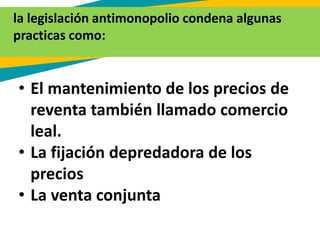 La leg
la legislación antimonopolio condena algunas
practicas como:
• El mantenimiento de los precios de
reventa también llamado comercio
leal.
• La fijación depredadora de los
precios
• La venta conjunta
 