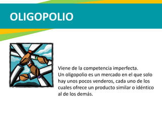 OLIGOPOLIO
Viene de la competencia imperfecta.
Un oligopolio es un mercado en el que solo
hay unos pocos venderos, cada uno de los
cuales ofrece un producto similar o idéntico
al de los demás.
 