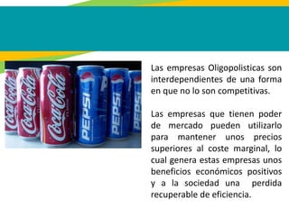 Las empresas Oligopolisticas son
interdependientes de una forma
en que no lo son competitivas.
Las empresas que tienen poder
de mercado pueden utilizarlo
para mantener unos precios
superiores al coste marginal, lo
cual genera estas empresas unos
beneficios económicos positivos
y a la sociedad una perdida
recuperable de eficiencia.
 