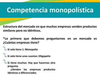 Competencia monopolística
Estructura del mercado en que muchas empresas venden productos
similares pero no idénticos.
*Lo primero que debemos preguntarnos en un mercado es
¿Cuántas empresas tiene?
Si solo tiene 1: Monopolio
Si solo tiene unas cuantas: Oligopolio
Si tiene muchas: Hay que hacernos otra
pregunta
-¿Venden las empresas productos
idénticos o diferenciados
 