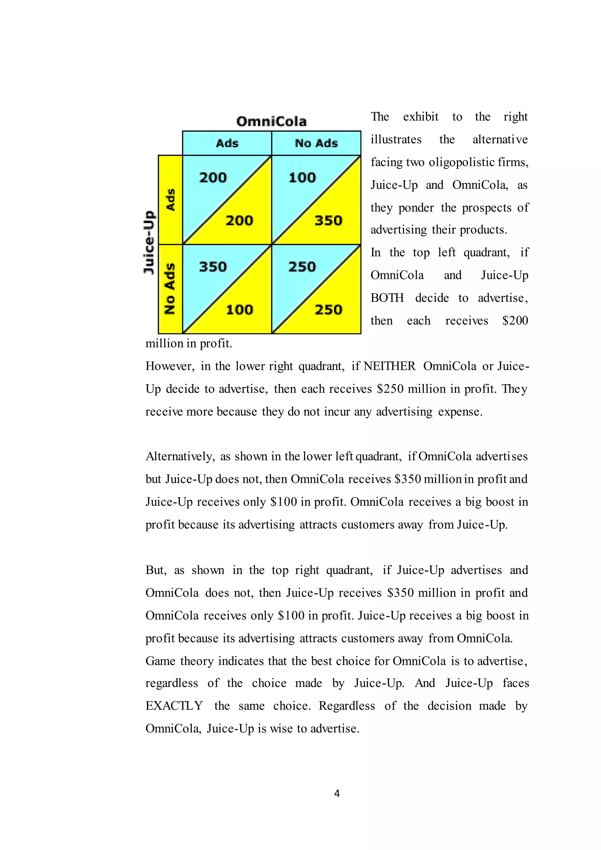 4
The exhibit to the right
illustrates the alternative
facing two oligopolistic firms,
Juice-Up and OmniCola, as
they ponder the prospects of
advertising their products.
In the top left quadrant, if
OmniCola and Juice-Up
BOTH decide to advertise,
then each receives $200
million in profit.
However, in the lower right quadrant, if NEITHER OmniCola or Juice-
Up decide to advertise, then each receives $250 million in profit. They
receive more because they do not incur any advertising expense.
Alternatively, as shown in the lower left quadrant, if OmniCola advertises
but Juice-Up does not, then OmniCola receives $350 millionin profit and
Juice-Up receives only $100 in profit. OmniCola receives a big boost in
profit because its advertising attracts customers away from Juice-Up.
But, as shown in the top right quadrant, if Juice-Up advertises and
OmniCola does not, then Juice-Up receives $350 million in profit and
OmniCola receives only $100 in profit. Juice-Up receives a big boost in
profit because its advertising attracts customers away from OmniCola.
Game theory indicates that the best choice for OmniCola is to advertise,
regardless of the choice made by Juice-Up. And Juice-Up faces
EXACTLY the same choice. Regardless of the decision made by
OmniCola, Juice-Up is wise to advertise.
 