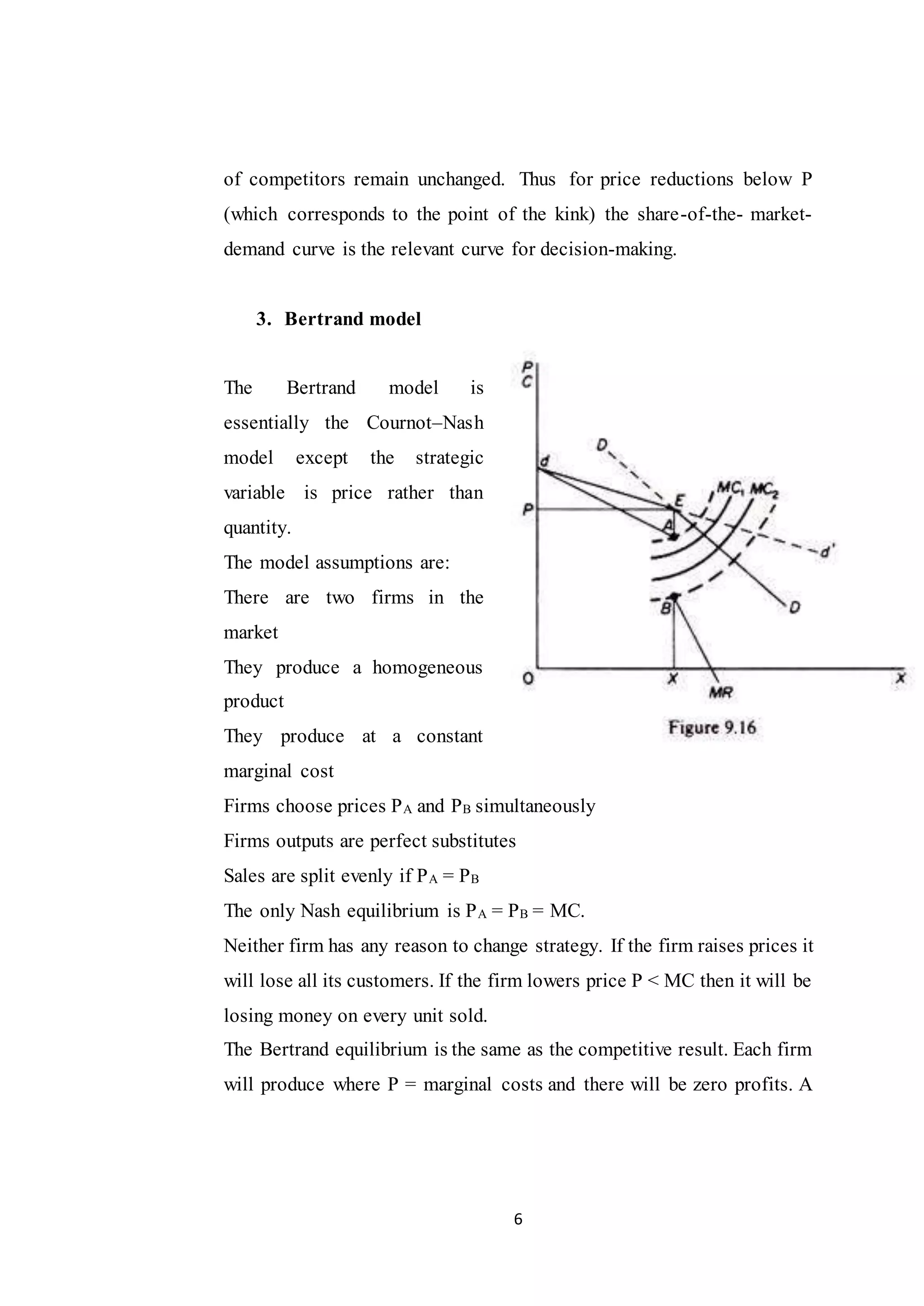 6
of competitors remain unchanged. Thus for price reductions below P
(which corresponds to the point of the kink) the share-of-the- market-
demand curve is the relevant curve for decision-making.
3. Bertrand model
The Bertrand model is
essentially the Cournot–Nash
model except the strategic
variable is price rather than
quantity.
The model assumptions are:
There are two firms in the
market
They produce a homogeneous
product
They produce at a constant
marginal cost
Firms choose prices PA and PB simultaneously
Firms outputs are perfect substitutes
Sales are split evenly if PA = PB
The only Nash equilibrium is PA = PB = MC.
Neither firm has any reason to change strategy. If the firm raises prices it
will lose all its customers. If the firm lowers price P < MC then it will be
losing money on every unit sold.
The Bertrand equilibrium is the same as the competitive result. Each firm
will produce where P = marginal costs and there will be zero profits. A
 