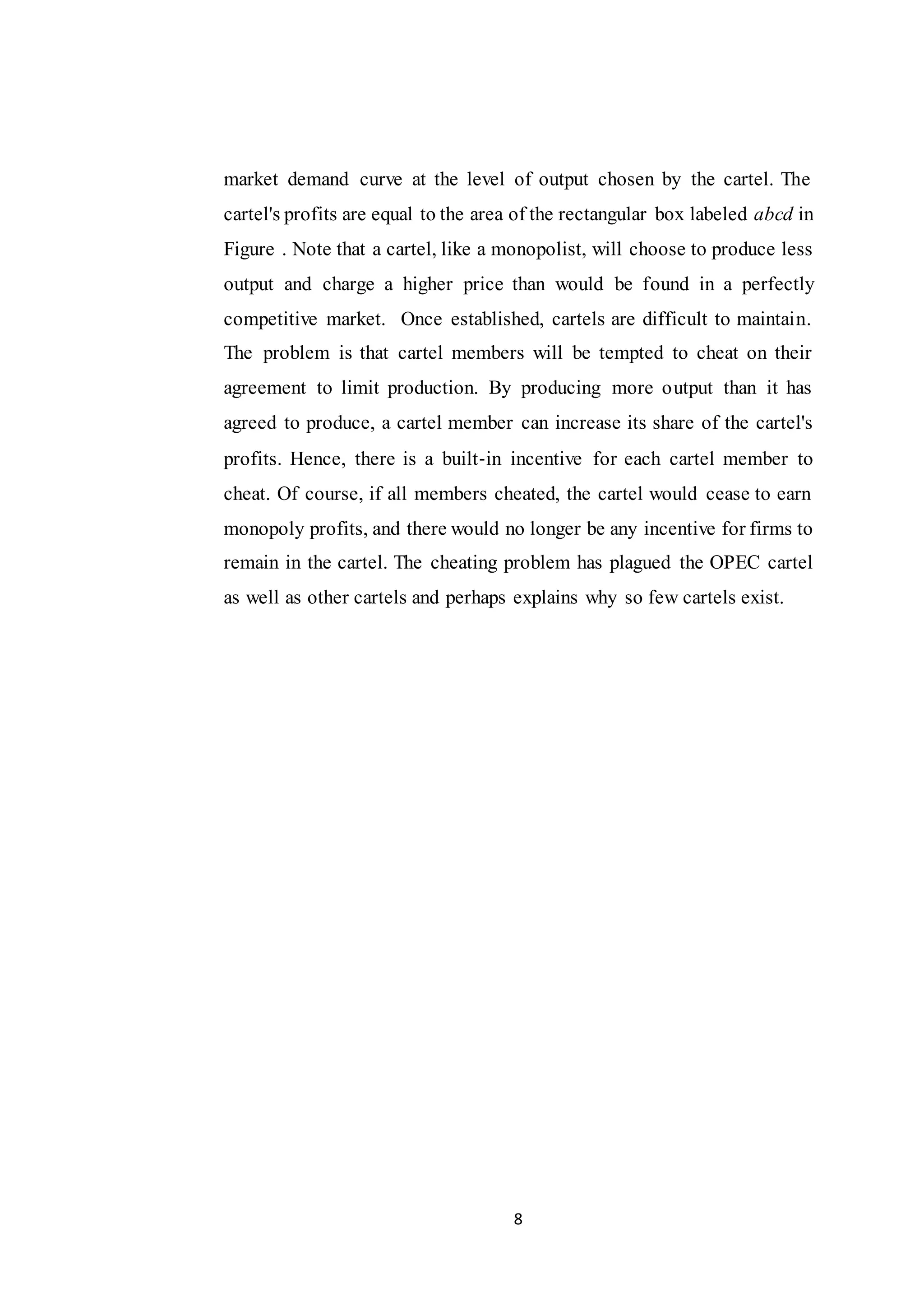 8
market demand curve at the level of output chosen by the cartel. The
cartel's profits are equal to the area of the rectangular box labeled abcd in
Figure . Note that a cartel, like a monopolist, will choose to produce less
output and charge a higher price than would be found in a perfectly
competitive market. Once established, cartels are difficult to maintain.
The problem is that cartel members will be tempted to cheat on their
agreement to limit production. By producing more output than it has
agreed to produce, a cartel member can increase its share of the cartel's
profits. Hence, there is a built‐in incentive for each cartel member to
cheat. Of course, if all members cheated, the cartel would cease to earn
monopoly profits, and there would no longer be any incentive for firms to
remain in the cartel. The cheating problem has plagued the OPEC cartel
as well as other cartels and perhaps explains why so few cartels exist.
 