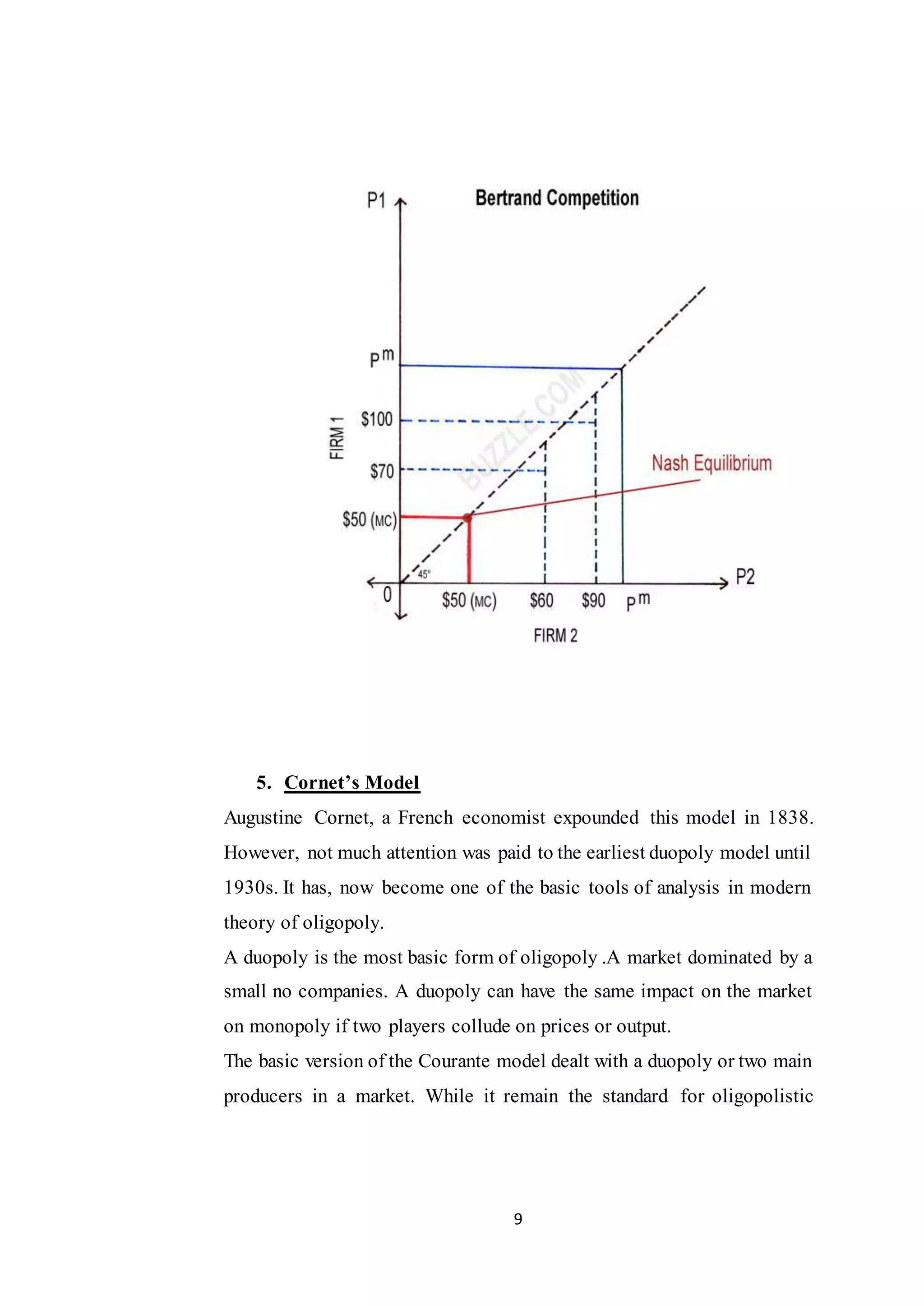 9
5. Cornet’s Model
Augustine Cornet, a French economist expounded this model in 1838.
However, not much attention was paid to the earliest duopoly model until
1930s. It has, now become one of the basic tools of analysis in modern
theory of oligopoly.
A duopoly is the most basic form of oligopoly .A market dominated by a
small no companies. A duopoly can have the same impact on the market
on monopoly if two players collude on prices or output.
The basic version of the Courante model dealt with a duopoly or two main
producers in a market. While it remain the standard for oligopolistic
 