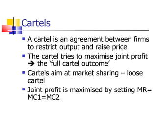 Cartels A cartel is an agreement between firms to restrict output and raise price The cartel tries to maximise joint profit    the ‘full cartel outcome’ Cartels aim at market sharing – loose cartel Joint profit is maximised by setting MR= MC1=MC2 