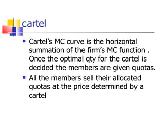 cartel Cartel’s MC curve is the horizontal summation of the firm’s MC function . Once the optimal qty for the cartel is decided the members are given quotas. All the members sell their allocated quotas at the price determined by a cartel 