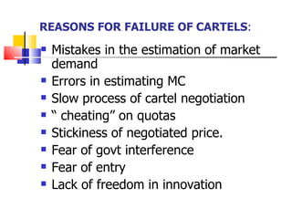 REASONS FOR FAILURE OF CARTELS : Mistakes in the estimation of market demand Errors in estimating MC Slow process of cartel negotiation “  cheating” on quotas Stickiness of negotiated price. Fear of govt interference Fear of entry Lack of freedom in innovation  