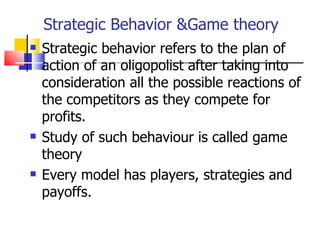 Strategic Behavior &Game theory Strategic behavior refers to the plan of action of an oligopolist after taking into consideration all the possible reactions of the competitors as they compete for profits. Study of such behaviour is called game theory Every model has players, strategies and payoffs. 