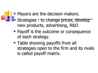 Players are the decision makers. Strategies : to change prices, develop new products, advertising, R&D Payoff is the outcome or consequence of each strategy. Table showing payoffs from all strategies open to the firm and its rivals is called payoff matrix. 
