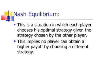 Nash Equilibrium: This is a situation in which each player chooses his optimal strategy given the strategy chosen by the other player. This implies no player can obtain a higher payoff by choosing a different strategy. 