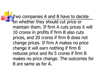 Two companies A and B have to decide on whether they should cut price or maintain them. If firm A cuts prices it will 10 crores in profits if firm B also cuts prices, and 20 crores if firm B does not change prices. If firm A makes no price change it will earn nothing if firm B reduces price and Rs 5 crores if firm B makes no price change. The outcomes for B are same as for A. 