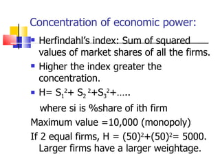 Concentration of economic power: Herfindahl’s index: Sum of squared values of market shares of all the firms. Higher the index greater the concentration. H= S 1 2 + S 2  2 +S 3 2 +….. where si is %share of ith firm  Maximum value =10,000 (monopoly) If 2 equal firms, H = (50) 2 +(50) 2 = 5000. Larger firms have a larger weightage. 