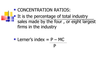 CONCENTRATION RATIOS: It is the percentage of total industry sales made by the four , or eight largest firms in the industry Lerner’s index = P – MC P 
