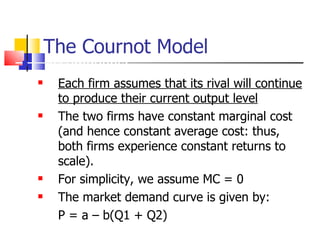 The Cournot Model Assumptions:  Each firm assumes that its rival will continue to produce their current output level The two firms have constant marginal cost (and hence constant average cost: thus, both firms experience constant returns to scale).  For simplicity, we assume MC = 0 The market demand curve is given by:  P = a – b(Q1 + Q2) 