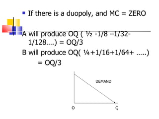 If there is a duopoly, and MC = ZERO A will produce OQ ( ½ -1/8 –1/32- 1/128….) = OQ/3 B will produce OQ( ¼+1/16+1/64+ …..) = OQ/3 O Q DEMAND 