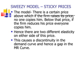 SWEEZY MODEL – STICKY PRICES The model- There is a certain price above which if the firm raises its price, no one copies him. Below that price, if the firm reduces his price everyone copies him.  Hence there are two different elasticity on either side of this price. This causes a discontinuity in the demand curve and hence a gap in the MR Curve.  